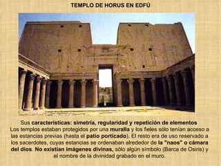 TEMPLO DE HORUS EN EDFÚ Sus  características:   simetría, regularidad y repetición de elementos  Los templos estaban protegidos por una  muralla  y los fieles sólo tenían acceso a las estancias previas (hasta el  patio porticado ). El resto era de uso reservado a los sacerdotes, cuyas estancias se ordenaban alrededor de  la &quot;naos&quot; o cámara del dios .  No existían imágenes divinas,  sólo algún símbolo (Barca de Osiris) y el nombre de la divinidad grabado en el muro. 
