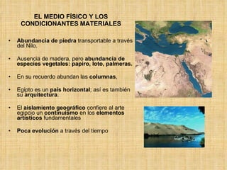 EL MEDIO FÍSICO Y LOS CONDICIONANTES MATERIALES Abundancia de piedra  transportable a través del Nilo. Ausencia de madera, pero  abundancia de especies vegetales: papiro, loto, palmeras.   En su recuerdo abundan las  columnas ,  Egipto es un  país horizontal ; así es también su  arquitectura . El  aislamiento geográfico  confiere al arte egipcio un  continuismo  en los  elementos artísticos  fundamentales Poca evolución  a través del tiempo 