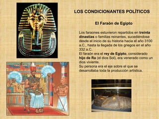 LOS CONDICIONANTES POLÍTICOS El Faraón de Egipto Los faraones estuvieron repartidos en  treinta dinastías  o familias reinantes, sucediéndose desde el inicio de su historia hacia el año 3100 a.C., hasta la llegada de los griegos en el año 332 a.C. El faraón era el  rey de Egipto , considerado  hijo de Ra  (el dios Sol), era venerado como un dios viviente.  Su persona era el eje sobre el que se desarrollaba toda la producción artística.  