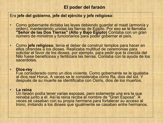 El poder del faraón Era  jefe del gobierno, jefe del ejército y jefe religioso : Como gobernante dictaba las leyes debiendo guardar el maat (armonía y orden), manteniendo unidas las tierras de Egipto. Por eso se le llamaba  &quot;Señor de las Dos Tierras&quot; (Alto y Bajo Egipto)  Contaba con un gran número de ministros y funcionarios para poder gobernar el país.  Como  jefe religioso , tenía el deber de construir templos para hacer en ellos ofrendas a los dioses. Realizaba multitud de ceremonias para solicitar el favor de los dioses, por ejemplo, para pedir que la crecida del Nilo fuese beneficiosa y fertilizara las tierras. Contaba con la ayuda de los sacerdotes. Dios-rey Fue considerado como un dios viviente. Como gobernante se le igualaba al dios real Horus. A veces se le consideraba como Ra, dios del sol. Y después de su muerte se identificaba con Osiris, dios de los muertos. La reina Un faraón podía tener varias esposas, pero solamente una era la que reinaba junto a él. Así la reina reciba el nombre de &quot;Gran Esposa&quot;. A veces se casaban con su propia hermana para fortalecer su acceso al trono, imitando a los dioses que igualmente se casaban entre hermanos. 
