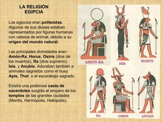 LA RELIGIÓN EGIPCIA Los egipcios eran  politeístas . Algunos de sus dioses estaban representados por figuras humanas con cabeza de animal, debido a su  origen del mundo natural .  Las principales divinidades eran:  Amón-Ra ,  Horus ,  Osiris  (dios de los muertos),  Ra  (dios supremo),  Isis , y  Anubis . Adoraban también a animales sagrados como el buey  Apis, Thot  o el escarabajo sagrado. Existía una poderosa  casta de sacerdotes  surgida al amparo de los  templos  de las grandes ciudades (Menfis, Hermópolis, Heliópolis). 