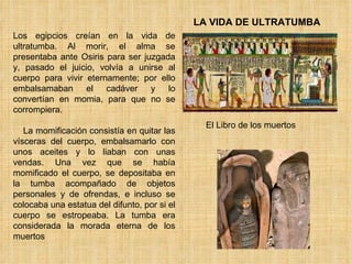 LA VIDA DE ULTRATUMBA Los egipcios creían en la vida de ultratumba. Al morir, el alma se presentaba ante Osiris para ser juzgada y, pasado el juicio, volvía a unirse al cuerpo para vivir eternamente; por ello embalsamaban el cadáver y lo convertían en momia, para que no se corrompiera.      La momificación consistía en quitar las vísceras del cuerpo, embalsamarlo con unos aceites y lo liaban con unas vendas. Una vez que se había momificado el cuerpo, se depositaba en la tumba acompañado de objetos personales y de ofrendas, e incluso se colocaba una estatua del difunto, por si el cuerpo se estropeaba. La tumba era considerada la morada eterna de los muertos El Libro de los muertos 