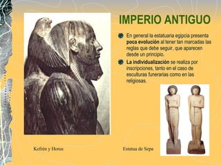 IMPERIO ANTIGUO En general la estatuaria egipcia presenta  poca evolución  al tener tan marcadas las reglas que debe seguir, que aparecen desde un principio. La individualización  se realiza por inscripciones, tanto en el caso de  esculturas funerarias como en las religiosas. Kefrén y Horus  Estatua de Sepa 