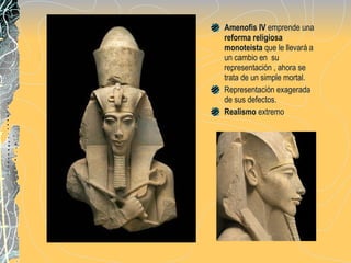Amenofis IV  emprende una  reforma religiosa monoteista  que le llevará a un cambio en  su representación , ahora se trata de un simple mortal.  Representación exagerada de sus defectos.  Realismo  extremo 