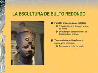 LA ESCULTURA DE BULTO REDONDO Función eminentemente religiosa   En las tumbas sirve de apoyo al alma del difunto  En los templos se representan a los dioses (incluído el faraón) Y con  carácter político  frente al pueblo y los enemigos: Representa  el poder del faraón 