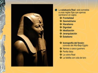 La  estatuaria Real   está sometida a unas reglas fijas que apenas cambiaron en siglos: Frontalidad Geometrismo Hieratismo Dignidad Idealización Jerarquización Estatismo Iconografía del faraón:  coronas del Alto-Bajo Egipto Nemes o casco guerrero Perilla falsa  La cobra Real La faldilla con cola de toro 