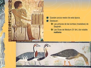Quedan pocos restos de esta època.  Destacan: Las pinturas de las tumbas (mastabas) de Saqarah. Las Ocas de Meidum (IV din.) de notable  realismo 