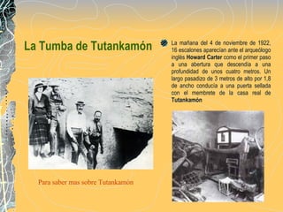 La Tumba de Tutankamón La mañana del 4 de noviembre de 1922, 16 escalones aparecían ante el arqueólogo inglés   Howard Carter  como el primer paso a una abertura que descendía a una profundidad de unos cuatro metros. Un largo pasadizo de 3 metros de alto por 1,8 de ancho conducía a una puerta sellada con el membrete de la casa real de  Tuta nkamón Para saber mas sobre  Tutankamón 