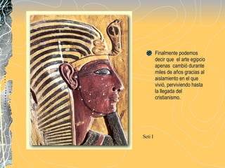 Finalmente podemos decir que  el arte egipcio apenas  cambió durante miles de años gracias al aislamiento en el que vivió, perviviendo hasta la llegada del  cristianismo. Seti I 
