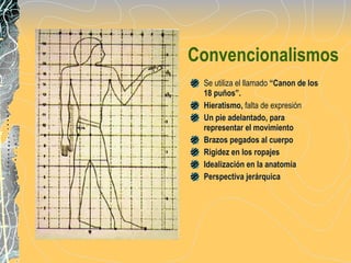 Convencionalismos Se utiliza el llamado  “Canon de los 18 puños”. Hieratismo,  falta de expresión Un pie adelantado, para representar el movimiento Brazos pegados al cuerpo Rigidez en los ropajes Idealización en la anatomía Perspectiva jerárquica 