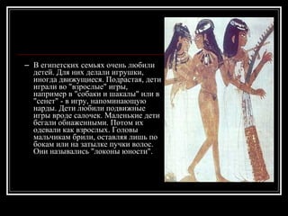 В  египетских семьях очень любили детей. Для них делали игрушки, иногда движущиеся. Подрастая, дети играли во "взрослые" игры, например в "собаки и шакалы" или в "сенет" - в игру, напоминающую нарды. Дети любили подвижные игры вроде салочек. Маленькие дети бегали обнаженными. Потом их одевали как взрослых. Головы мальчикам брили, оставляя лишь по бокам или на затылке пучки волос. Они назывались "локоны юности". 