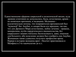 Единственными сферами сакральной и политической жизни, куда древние египтянки не допускались, была, естественно, армия - по понятным причинам, и медицина. Медицина - исключительно потому, что покровителем врачевателей был "мужской" бог Анубис, и лекари были его жрецами, так как, что для Древнего Мира естественно, любое лечение - травами, минералами, путём хирургического вмешательства, без сакрального знания считалось бесполезным и, даже, опасным для больного, ибо исцеление должен был одобрить сам Анубис. Женщинам также удавалось получить профессию врача. Первая в истории женщина-врач - Песечет практиковала в Мемфисе в 3-м тысячелетии до н.э. 