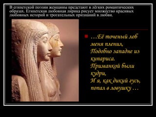 В египетской поэзии женщины предстают в лёгких романтических образах. Египетская любовная лирика рисует множество красивых любовных историй и трогательных признаний в любви. … Её точеный лоб меня пленил,  Подобно западне из кипариса.  Приманкой были кудри,  И я, как дикий гусь, попал в ловушку  … 