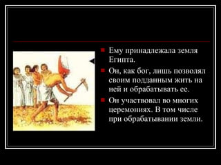 Ему принадлежала земля Египта.  Он, как бог, лишь позволял своим подданным жить на ней и обрабатывать ее. Он участвовал во многих церемониях. В том числе при обрабатывании земли.   