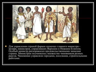 Для управления страной фараон назначал главного министра - визиря, министров, управлявших Верхним и Нижним Египтом. Особый министр распоряжался продовольственными запасами страны. Министрам подчинялось множество чиновников разных рангов. Чиновники управляли городами, поселками, строительными работами. 