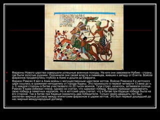 Фараоны Нового царства совершали успешные военные походы. На юге они завоевали Нубию - страну, где были золотые рудники. Подчинили они своей власти и ливийцев, живших к западу от Египта. Войска фараонов продвинулись глубоко в Азию и дошли до Евфрата. Фараон Рамсес II вел в Азии войны с могущественным царством хеттов. Войска Рамсеса II и хеттского царя сошлись в сражении неподалеку от города Кадеш. Это произошло в первой четверти 13 века до н. э. С каждой стороны в битве участвовало по 20 тысяч воинов. Тучи стрел, казалось, затмевали солнце. Рамсес II едва избежал плена, однако он считал, что одержал победу. Фараон приказал увековечить свою победу в памятных надписях. Но и хеттский царь считал, что в битве при Кадеше победа была на его стороне. Так в битве при Кадеше оказалось два победителя. Только через двадцать лет был заключен мирный договор между египетским фараоном и царем хеттов. Это был первый дошедший до нас мирный международный договор. 