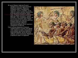 В эпоху Нового царства Египет превратился в могущественную военную державу. Фараоны собирали дань с покоренных народов - золото, серебро, медь, дорогие ткани, ценную древесину, изделия ремесленников, зерно, скот. Тысячи пленных угонялись в рабство. Раба называли "живой убитый". Ему сохраняли жизнь, но он не имел никаких прав. Рабов использовали на тяжелых работах. Однако нередко мужчин-военнопленных убивали. Женщины-рабыни были заняты в домашнем хозяйстве. Свои победы фараоны отмечали торжествами в столице. Во время этих торжеств перед ликующими египтянами проходили войска в парадной форме, везли богатую добычу, вели пленников. Фараоны одаривали народ подарками.  