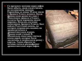 Co временем значение иероглифов было забыто, люди стали считать их колдовскими знаками. Европейцы до конца 18 века знали о Древнем Египте немного. Когда французская армия во главе с Наполеоном пришла в Египет, солдаты были поражены видом пирамид. Началось изучение памятников Древнего Египта. Был найден Розеттский камень, на котором сохранилась надпись на древнегреческом и древнеегипетском языках. Французский ученый Ф. Шампольон сопоставил сначала имена царей, которые были заключены в специальную рамку - картуш. Таким образом он положил начало расшифровке древнеегипетских иероглифов. 