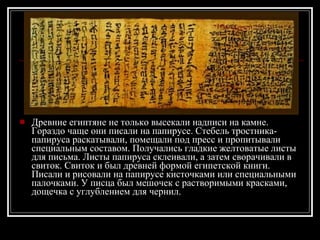 Древние египтяне не только высекали надписи на камне. Гораздо чаще они писали на папирусе. Стебель тростника-папируса раскатывали, помещали под пресс и пропитывали специальным составом. Получались гладкие желтоватые листы для письма. Листы папируса склеивали, а затем сворачивали в свиток. Свиток и был древней формой египетской книги. Писали и рисовали на папирусе кисточками или специальными палочками. У писца был мешочек с растворимыми красками, дощечка с углублением для чернил. 