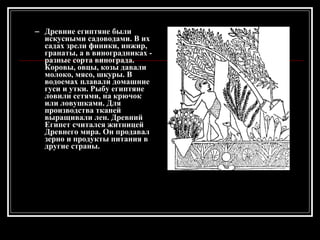 Древние египтяне были искусными садоводами. В их садах зрели финики, инжир, гранаты, а в виноградниках - разные сорта винограда. Коровы, овцы, козы давали молоко, мясо, шкуры. В водоемах плавали домашние гуси и утки. Рыбу египтяне ловили сетями, на крючок или ловушками. Для производства тканей выращивали лен. Древний Египет считался житницей Древнего мира. Он продавал зерно и продукты питания в другие страны. 