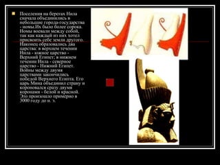 Поселения на берегах Нила сначала объединились в небольшие города-государства - номы.Их было более сорока. Номы воевали между собой, так как каждый из них хотел присвоить себе земли другого. Наконец образовались два царства: в верхнем течении Нила - южное царство - Верхний Египет; в нижнем течении Нила - северное царство - Нижний Египет. Войны между двумя царствами закончились победой Верхнего Египта. Его царь Мина объединил страну и короновался сразу двумя коронами - белой и красной. Это произошло примерно в 3000 году до н. э.  