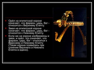 Орёл на египетской короне означает, что фараон, царь, бог - относится к Верхнему Египту.  Змея на египетской короне означает, что фараон, царь, бог - относится к Нижнему Египту.  Если же на короне изображены и змея, и орёл, это означает, что фараон, царь, бог - относится к Верхнему и Нижнему Египту (Такая корона появилась при слияние Верхнего и Нижнего Египта в едино).  