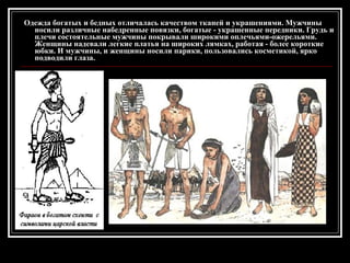 Одежда богатых и бедных отличалась качеством тканей и украшениями. Мужчины носили различные набедренные повязки, богатые - украшенные передники. Грудь и плечи состоятельные мужчины покрывали широкими оплечьями-ожерельями. Женщины надевали легкие платья на широких лямках, работая - более короткие юбки. И мужчины, и женщины носили парики, пользовались косметикой, ярко подводили глаза.  