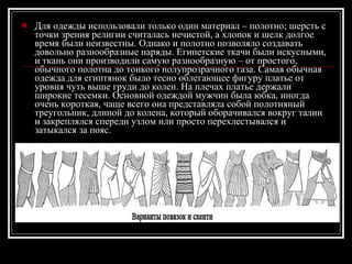 Для одежды использовали только один материал – полотно; шерсть с точки зрения религии считалась нечистой, а хлопок и шелк долгое время были неизвестны. Однако и полотно позволяло создавать довольно разнообразные наряды. Египетские ткачи были искусными, и ткань они производили самую разнообразную – от простого, обычного полотна до тонкого полупрозрачного газа. Самая обычная одежда для египтянок было тесно облегающее фигуру платье от уровня чуть выше груди до колен. На плечах платье держали широкие тесемки. Основной одеждой мужчин была юбка, иногда очень короткая, чаще всего она представляла собой полотняный треугольник, длиной до колена, который оборачивался вокруг талии и закреплялся спереди узлом или просто перехлестывался и затыкался за пояс.  