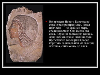 Во времена Нового Царства по стране распространилась новая прическа — по крайней мере, среди вельмож. Она имела два слоя. Верхний состоял из тонких, длинных завитков; нижний слой представлял собой ряды более коротких завитков или же завитых локонов, свисающих до плеч. 
