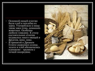 Основной пищей египтян были хлеб и похлебка из зерна. Употребляли в пищу также мясо птиц, домашних животных. Особенно любили говядину. К столу состоятельных египтян подавалось много овощей и фруктов, вино, пиво. В принятой в Древнем Египте скорописи солнце, золото и хлеб обозначались одинаково – кружком с точкой посередине.   