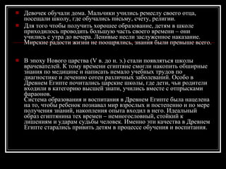 Девочек обучали дома. Мальчики учились ремеслу своего отца, посещали школу, где обучались письму, счету, религии. Для того чтобы получить хорошее образование, детям в школе приходилось проводить большую часть своего времени – они учились с утра до вечера. Ленивые несли заслуженное наказание. Мирские радости жизни не поощрялись, знания были превыше всего.   В эпоху Нового царства (V в. до н. э.) стали появляться школы врачевателей. К тому времени египтяне смогли накопить обширные знания по медицине и написать немало учебных трудов по диагностике и лечению сотен различных заболеваний. Особо в Древнем Египте почитались царские школы, где дети, чьи родители входили в категорию высшей знати, учились вместе с отпрысками фараонов.  Система образования и воспитания в Древнем Египте была нацелена на то, чтобы ребенок познавал мир взрослых и постепенно и по мере получения знаний, накопления опыта входил в него. Идеальный образ египтянина тех времен – немногословный, стойкий к лишениям и ударам судьбы человек. Именно эти качества в Древнем Египте старались привить детям в процессе обучения и воспитания.  
