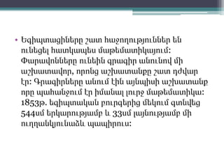 • Եգիպտացիները շատ հաջողություններ են
ունեցել հատկապես մաթեմատիկայում:
Փարավոնները ունեին գրագիր անունով մի
աշխատավոր, որոնց աշխատանքը շատ դժվար
էր: Գրագիրները անում էին այնպիսի աշխատանք
որը պահանջում էր իմանալ լուրջ մաթեմատիկա:
1853թ. եգիպտական բուրգերից մեկում գտնվեց
544սմ երկարությամբ և 33սմ լայնությամբ մի
ուղղանկյունաձև պապիրուս:
 