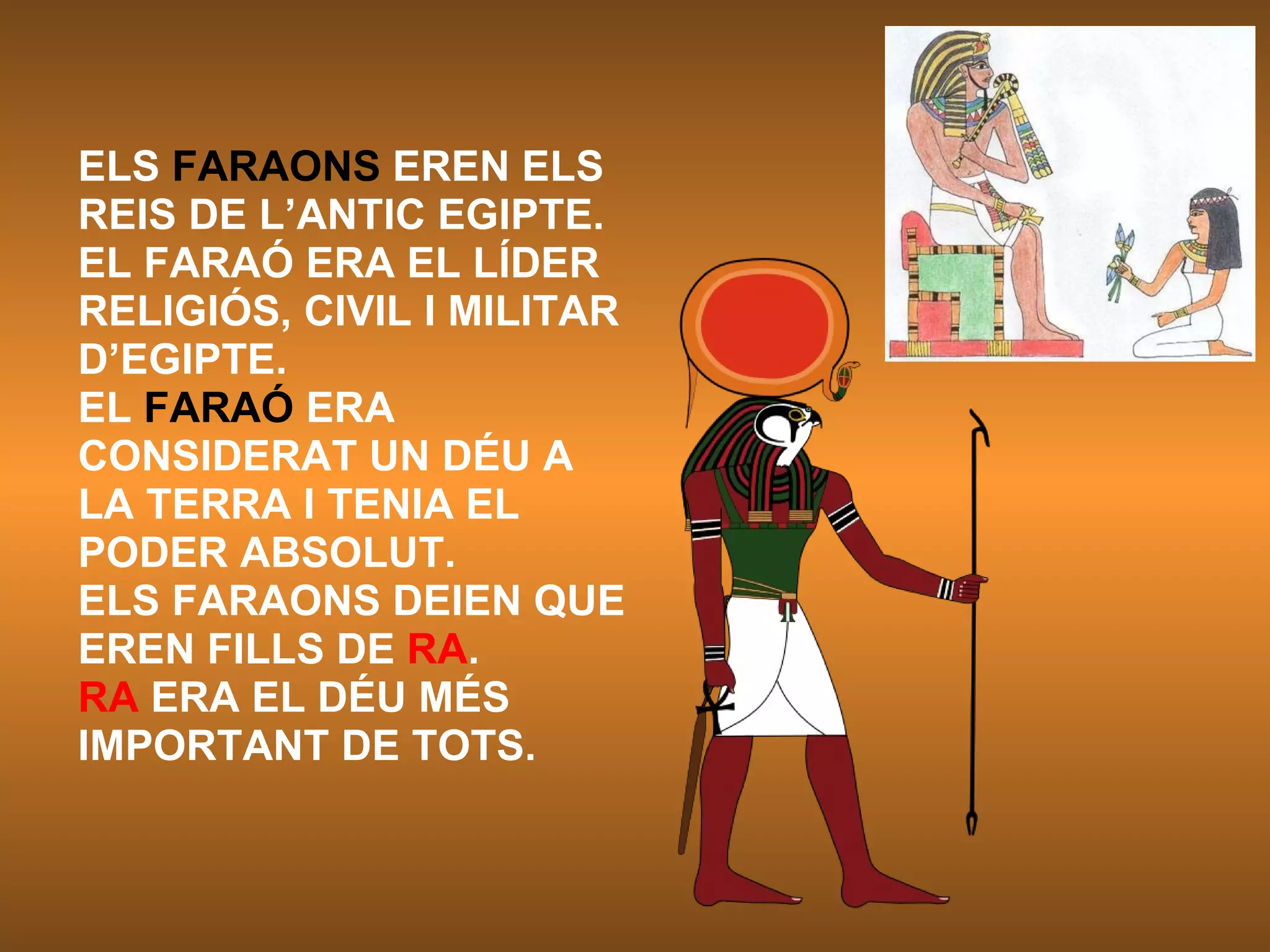 ELS  FARAONS  EREN ELS REIS DE L’ANTIC EGIPTE. EL FARAÓ ERA EL LÍDER RELIGIÓS, CIVIL I MILITAR D’EGIPTE.  EL  FARAÓ  ERA CONSIDERAT UN DÉU A LA TERRA I TENIA EL PODER ABSOLUT. ELS FARAONS DEIEN QUE EREN FILLS DE  RA . RA  ERA EL DÉU MÉS IMPORTANT DE TOTS.  