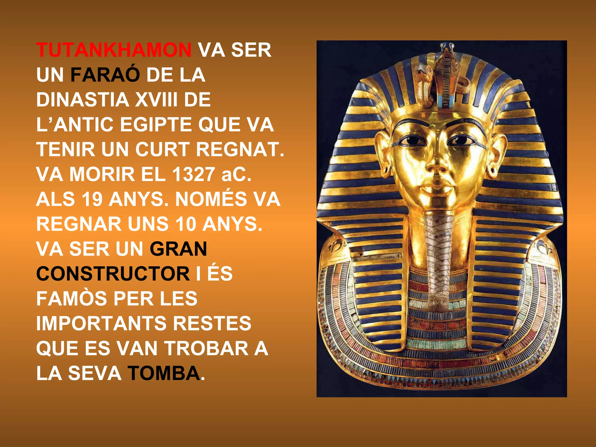 TUTANKHAMON  VA SER UN  FARAÓ  DE LA DINASTIA XVIII DE L’ANTIC EGIPTE QUE VA TENIR UN CURT REGNAT. VA MORIR EL 1327 aC. ALS 19 ANYS. NOMÉS VA REGNAR UNS 10 ANYS. VA SER UN  GRAN CONSTRUCTOR  I ÉS FAMÒS PER LES IMPORTANTS RESTES QUE ES VAN TROBAR A LA SEVA  TOMBA . 