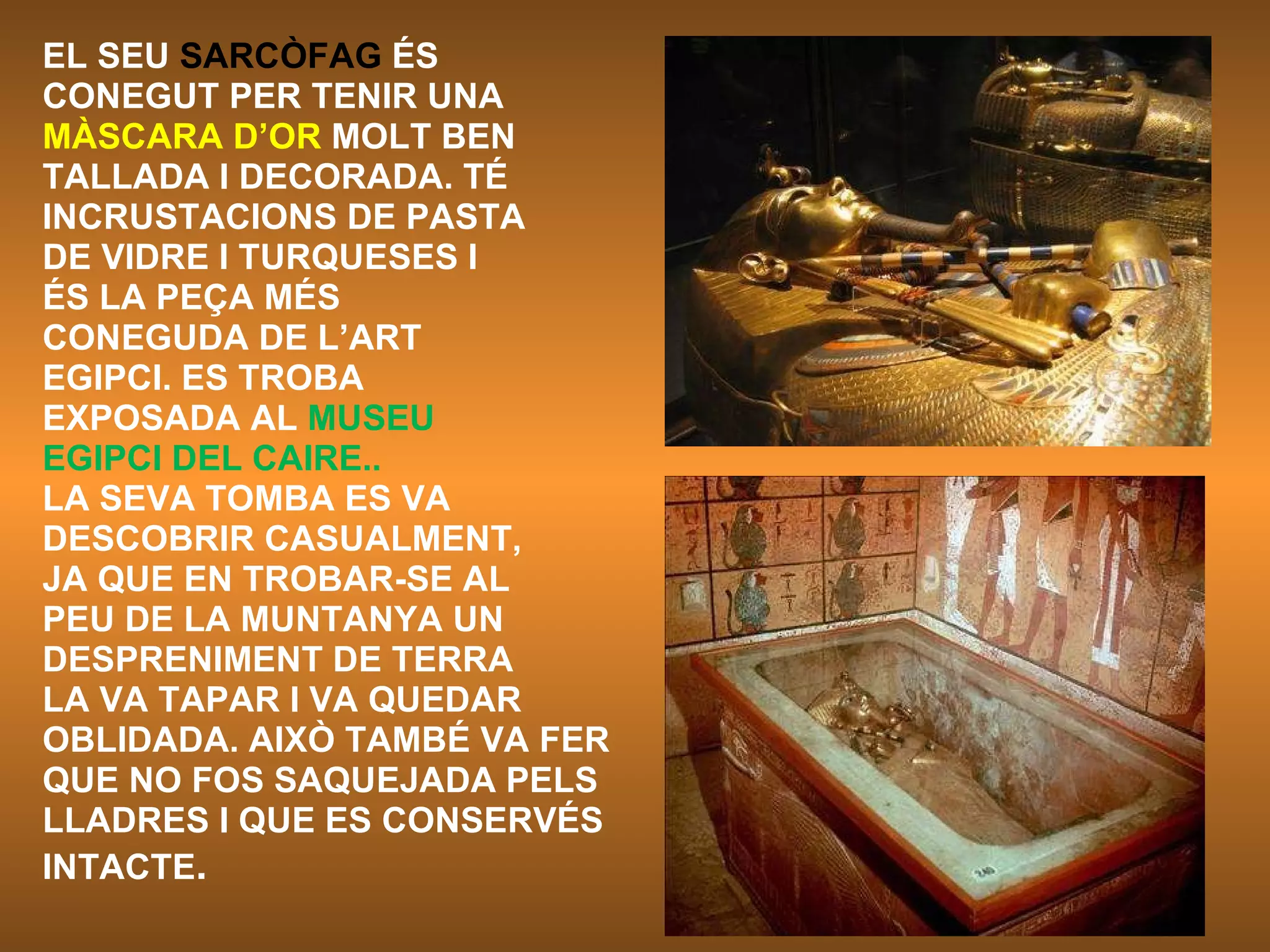 EL SEU  SARCÒFAG  ÉS CONEGUT PER TENIR UNA MÀSCARA D’OR  MOLT BEN TALLADA I DECORADA. TÉ INCRUSTACIONS DE PASTA DE VIDRE I TURQUESES I ÉS LA PEÇA MÉS CONEGUDA DE L’ART EGIPCI. ES TROBA EXPOSADA AL  MUSEU EGIPCI DEL CAIRE.. LA SEVA TOMBA ES VA DESCOBRIR CASUALMENT, JA QUE EN TROBAR-SE AL PEU DE LA MUNTANYA UN DESPRENIMENT DE TERRA LA VA TAPAR I VA QUEDAR OBLIDADA. AIXÒ TAMBÉ VA FER QUE NO FOS SAQUEJADA PELS LLADRES I QUE ES CONSERVÉS  INTACTE .   