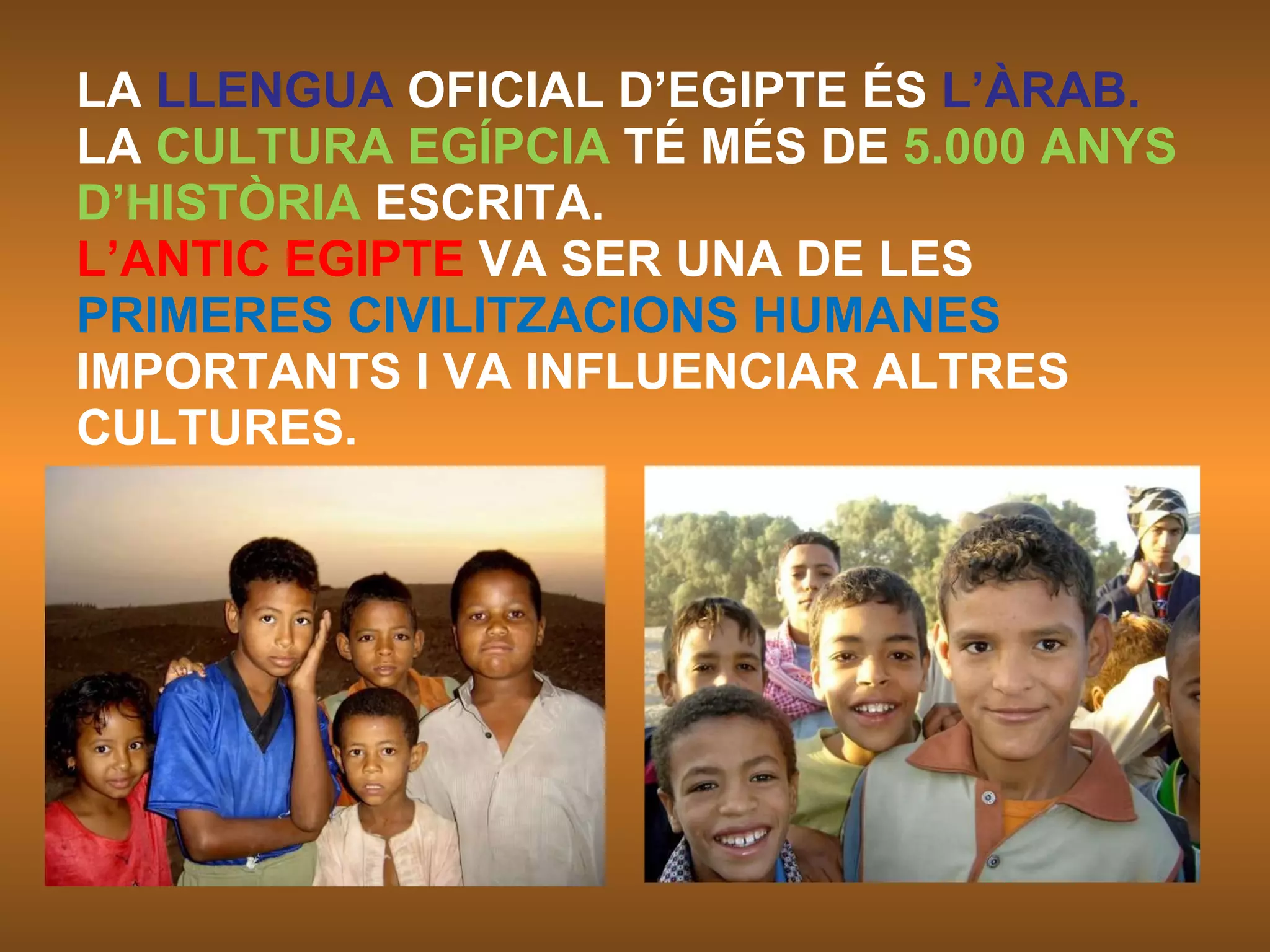 LA  LLENGUA  OFICIAL D’EGIPTE ÉS  L’ÀRAB. LA  CULTURA EGÍPCIA  TÉ MÉS DE  5.000 ANYS D’HISTÒRIA  ESCRITA.  L’ANTIC EGIPTE  VA SER UNA DE LES PRIMERES CIVILITZACIONS HUMANES IMPORTANTS I VA INFLUENCIAR ALTRES CULTURES.  