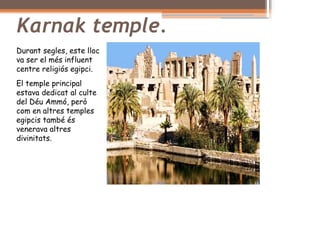 Karnak temple.
Durant segles, este lloc
va ser el més influent
centre religiós egipci.
El temple principal
estava dedicat al culte
del Déu Ammó, però
com en altres temples
egipcis també és
venerava altres
divinitats.
 