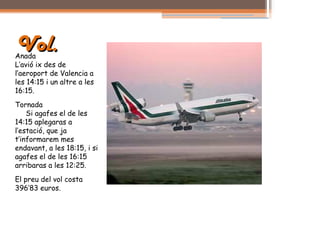 Vol.
Anada
L’avió ix des de
l’aeroport de Valencia a
les 14:15 i un altre a les
16:15.
Tornada
    Si agafes el de les
14:15 aplegaras a
l’estació, que ja
t’informarem mes
endavant, a les 18:15, i si
agafes el de les 16:15
arribaras a les 12:25.
El preu del vol costa
396’83 euros.
 