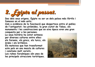 2. Egipte al passat.
Des dels seus origens, Egipte va ser un dels països més fèrtils i
famosos en el món antic.
Com a evidència de la fascinació que despertava entre el pobles
de l'antiguetat; les piràmides, la gran ciutat de Tebas, els
monuments i les construccions que en eixa època eren una gran
conquesta per a les persones.
La seua història ha estat sotmesa
per diverses cultures entre elles:
els faraons, els grecs, els turcs, els
àrabs i els britànics.
Els mateixos que han transformat
este país en una mescla de cultures
i constums molt variats.
Les ruïnes faraòniques són unes de
les principals atraccions turístiques.
 