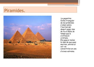 Piramides.
              La gegantina
             forma triangular
             de les piràmides
             s'alsen sobre
             l'horitzó del
             desert egipci des
             de fa el doble de
             temps que la
             civilització
             cristiana.
             Els egipcis teníen
             la idea de que quan
             moriren, anirien al
             cel i es
             convertiríen en una
             d'eixes estreles.
 