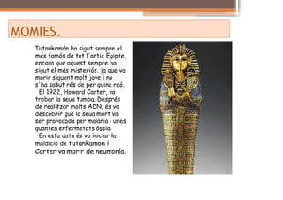 MOMIES.
   Tutankamón ha sigut sempre el
   més famós de tot l'antic Egipte,
   encara que aquest sempre ha
   sigut el més misteriós, ja que va
   morir siguent molt jove i no
   s'ha sabut rés de per quina raó.
    El 1922, Howard Carter, va
   trobar la seua tumba. Després
   de realitzar molts ADN, és va
   descobrir que la seua mort va
   ser provocada per malària i unes
   quantes enfermetats òssia.
    En esta data és va iniciar la
   maldició de tutankamon i
   Carter va morir de neumonía.
 