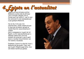 4.Egipte en l'actualitat
   Egipte era una dictadura militar.
  Mubarak va estar més de 30 anys
  com a dictador d’Egipte. Ell va
  formar part de l’exercit, i per lo tant
  les votacions hi eren amanyades per
  a que guanyara Mubarak.

  Hui en dia, hi ha una crisi
  internacional i están cansats de que
  hi haja una dictadura, perquè no
  teníen llibertat, bona alimentació i
  treball.
  Com a conseqüencia, la gent de tot
  Egipte, va fer unes protestes per a
  demanar democràcia. En eixe
  moment els joves per a que la gent
  anara a recolzar les protestes, van
  fer events a facebook.

  Finalment, l’exercit va decidir tirar a
  Mubarak del seu poder. I per tant
  que la gent d’Egipte puga votar, d’aci
  uns mesos veurem qui guanya.
 