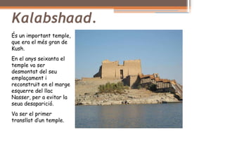 Kalabshaad.
És un important temple,
que era el més gran de
Kush.
En el anys seixanta el
temple va ser
desmontat del seu
emplaçament i
reconstruït en el marge
esquerre del llac
Nasser, per a evitar la
seua desaparició.
Va ser el primer
transllat d’un temple.
 