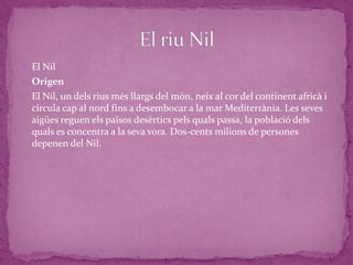  El Nil
 Origen
 El Nil, un dels rius més llargs del món, neix al cor del continent africà i
  circula cap al nord fins a desembocar a la mar Mediterrània. Les seves
  aigües reguen els països desèrtics pels quals passa, la població dels
  quals es concentra a la seva vora. Dos-cents milions de persones
  depenen del Nil.
 
