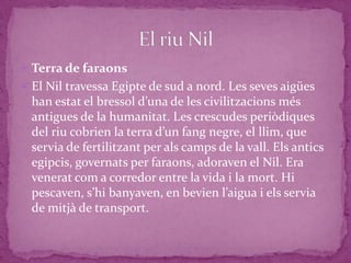  Terra de faraons
 El Nil travessa Egipte de sud a nord. Les seves aigües
  han estat el bressol d’una de les civilitzacions més
  antigues de la humanitat. Les crescudes periòdiques
  del riu cobrien la terra d’un fang negre, el llim, que
  servia de fertilitzant per als camps de la vall. Els antics
  egipcis, governats per faraons, adoraven el Nil. Era
  venerat com a corredor entre la vida i la mort. Hi
  pescaven, s’hi banyaven, en bevien l’aigua i els servia
  de mitjà de transport.
 