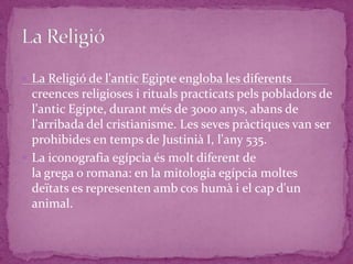  La Religió de l'antic Egipte engloba les diferents
  creences religioses i rituals practicats pels pobladors de
  l'antic Egipte, durant més de 3000 anys, abans de
  l'arribada del cristianisme. Les seves pràctiques van ser
  prohibides en temps de Justinià I, l'any 535.
 La iconografia egípcia és molt diferent de
  la grega o romana: en la mitologia egípcia moltes
  deïtats es representen amb cos humà i el cap d'un
  animal.
 
