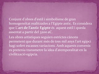  Conjunt d'obres d'estil i simbolisme de gran
  homogeneïtat realitzades a l'Egipte antic. Es considera
  que L'art de l'antic Egipte és aquest estil i queda
  assentat a partir del 3200 aC.
 Les obres artístiques seguien estrictes cànons
  permetent que durant més de tres mil anys l'art egipci
  hagi sofert escasses variacions. Amb aquests convenis
  es pretenia transmetre la idea d'atemporalitat en la
  civilització egípcia.
 