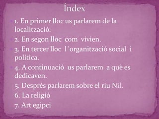  1. En primer lloc us parlarem de la
  localització.
 2. En segon lloc com vivien.
 3. En tercer lloc l´organització social i
  política.
 4. A continuació us parlarem a què es
  dedicaven.
  5. Després parlarem sobre el riu Nil.
  6. La religió
  7. Art egipci
 