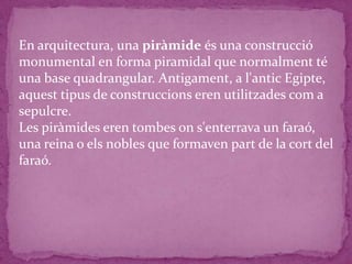 En arquitectura, una piràmide és una construcció
monumental en forma piramidal que normalment té
una base quadrangular. Antigament, a l'antic Egipte,
aquest tipus de construccions eren utilitzades com a
sepulcre.
Les piràmides eren tombes on s'enterrava un faraó,
una reina o els nobles que formaven part de la cort del
faraó.
 