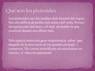  Les piràmides son les tombes dels faraons del regne.
 Són els edificis de pedra més antics del món. Porten
 dempeus cinc mil anys, i el més probable és que
 continuï durant uns altres més.

 Pels egipcis tenia una gran importància saber que
 després de la seva mort el cos quedés protegit i
 conservat. Els cossos momificats els envoltaven en
 tresors i d´objectes personals.
 